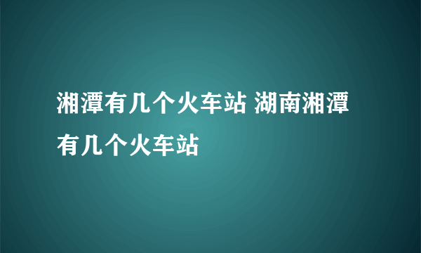 湘潭有几个火车站 湖南湘潭有几个火车站