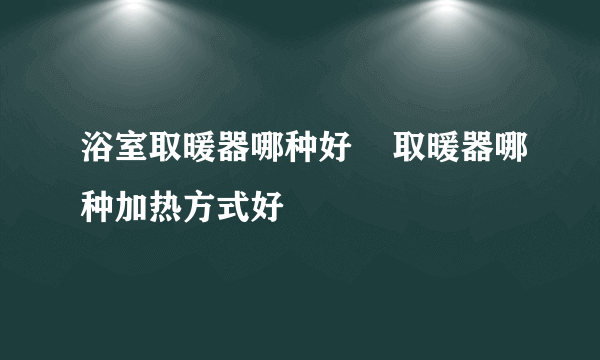 浴室取暖器哪种好    取暖器哪种加热方式好