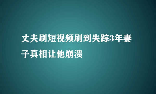 丈夫刷短视频刷到失踪3年妻子真相让他崩溃