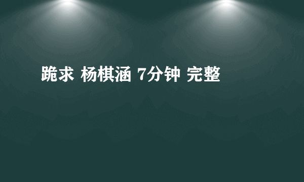 跪求 杨棋涵 7分钟 完整