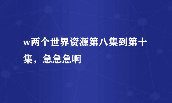 w两个世界资源第八集到第十集，急急急啊