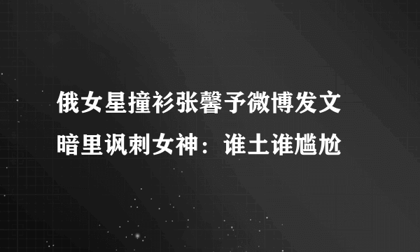 俄女星撞衫张馨予微博发文 暗里讽刺女神：谁土谁尴尬