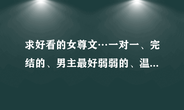 求好看的女尊文…一对一、完结的、男主最好弱弱的、温馨宠夫、不要小白文、要求有点多，希望亲们尽力……