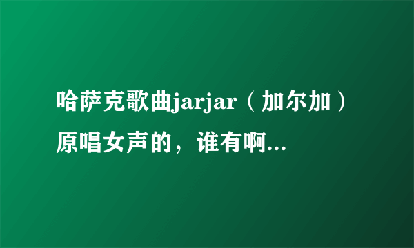 哈萨克歌曲jarjar（加尔加）原唱女声的，谁有啊，跪求。