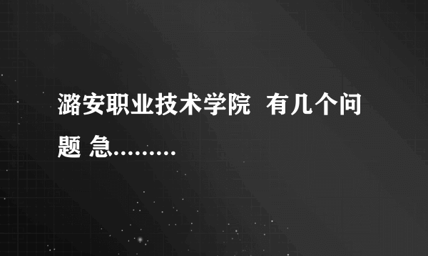 潞安职业技术学院  有几个问题 急.........