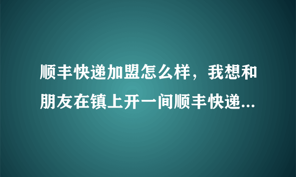 顺丰快递加盟怎么样，我想和朋友在镇上开一间顺丰快递店，现在越来越多人选择网购了，所以有个想法，但我