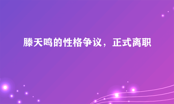 滕天鸣的性格争议，正式离职