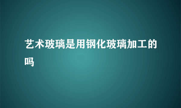 艺术玻璃是用钢化玻璃加工的吗