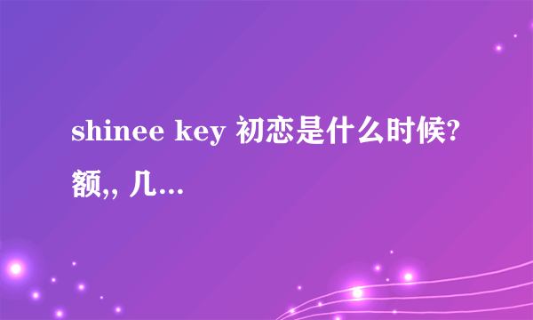 shinee key 初恋是什么时候? 额,, 几岁呢?? 0_0 求了