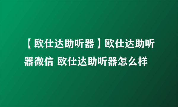 【欧仕达助听器】欧仕达助听器微信 欧仕达助听器怎么样