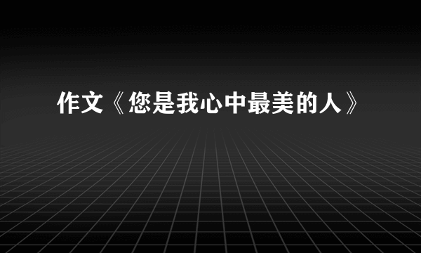 作文《您是我心中最美的人》