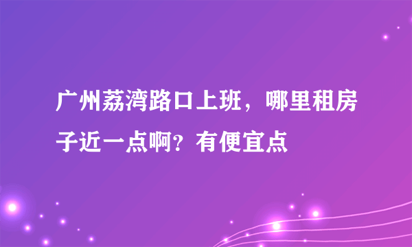 广州荔湾路口上班，哪里租房子近一点啊？有便宜点