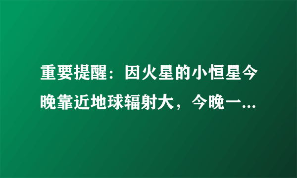 重要提醒：因火星的小恒星今晚靠近地球辐射大，今晚一定要关闭手机。有这个事儿吗？