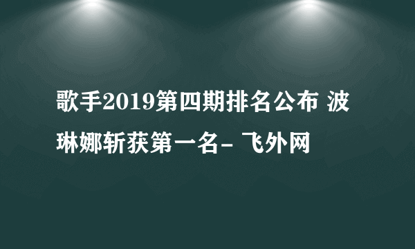 歌手2019第四期排名公布 波琳娜斩获第一名- 飞外网