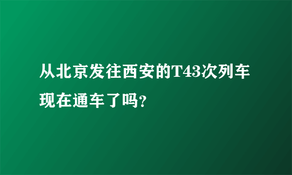 从北京发往西安的T43次列车现在通车了吗？