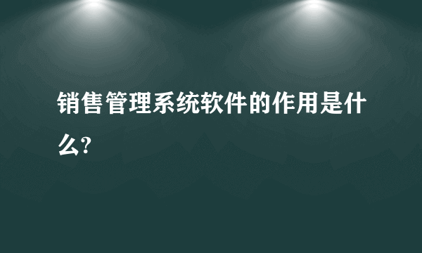 销售管理系统软件的作用是什么?