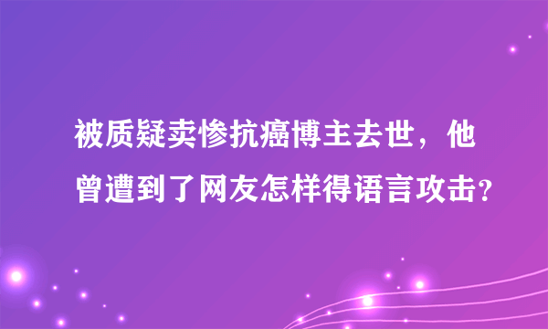 被质疑卖惨抗癌博主去世，他曾遭到了网友怎样得语言攻击？