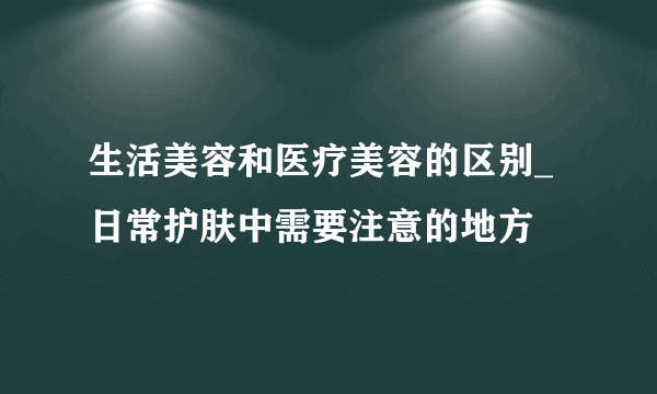 生活美容和医疗美容的区别_日常护肤中需要注意的地方