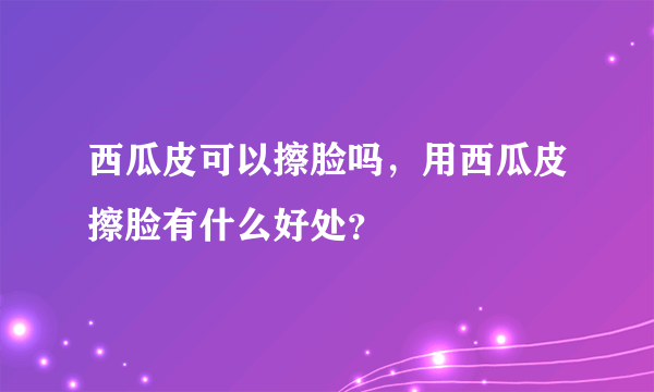 西瓜皮可以擦脸吗，用西瓜皮擦脸有什么好处？