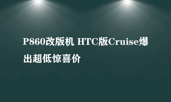 P860改版机 HTC版Cruise爆出超低惊喜价