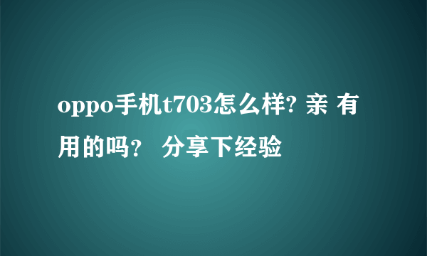 oppo手机t703怎么样? 亲 有用的吗？ 分享下经验