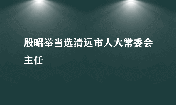 殷昭举当选清远市人大常委会主任