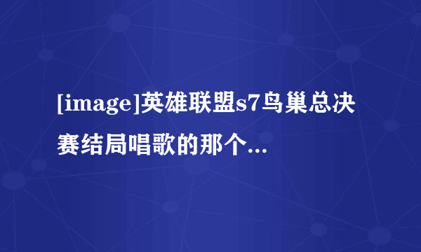 [image]英雄联盟s7鸟巢总决赛结局唱歌的那个女的是谁啊？