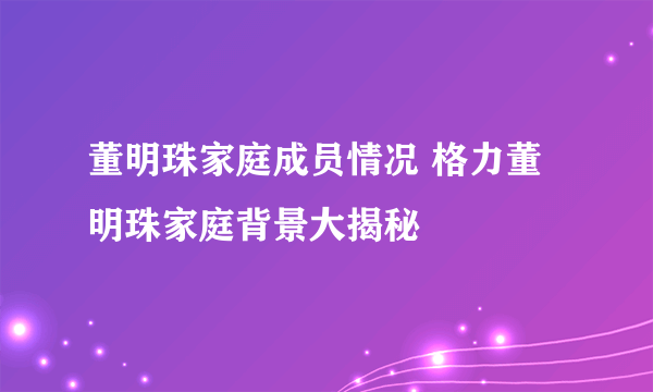 董明珠家庭成员情况 格力董明珠家庭背景大揭秘