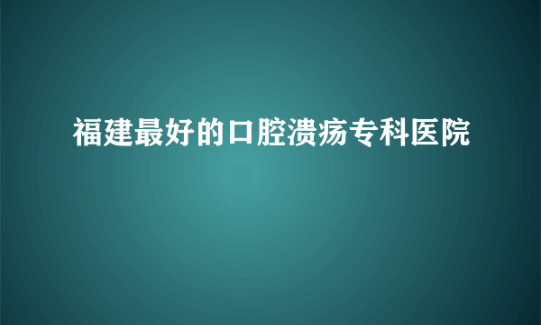 福建最好的口腔溃疡专科医院