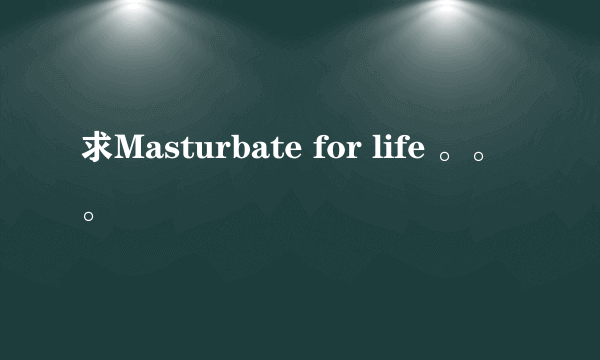 求Masturbate for life 。。。