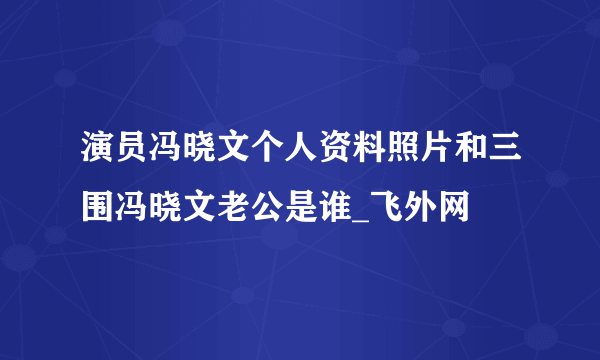 演员冯晓文个人资料照片和三围冯晓文老公是谁_飞外网