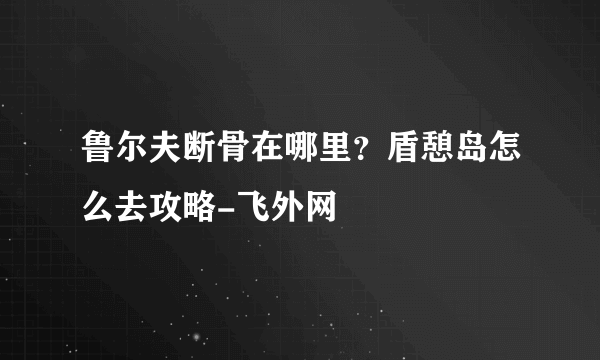 鲁尔夫断骨在哪里？盾憩岛怎么去攻略-飞外网