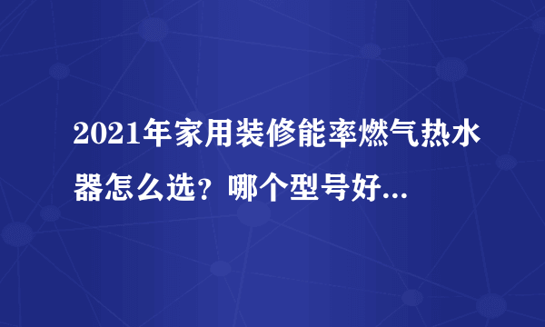 2021年家用装修能率燃气热水器怎么选？哪个型号好丨附能率各型号燃气热水器推荐分析，长文慎点