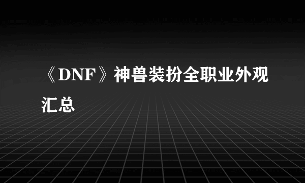 《DNF》神兽装扮全职业外观汇总