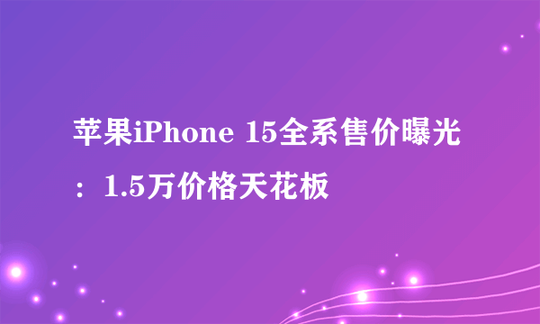 苹果iPhone 15全系售价曝光：1.5万价格天花板