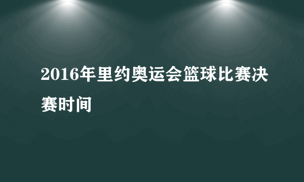 2016年里约奥运会篮球比赛决赛时间