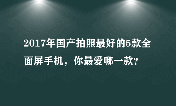 2017年国产拍照最好的5款全面屏手机，你最爱哪一款？