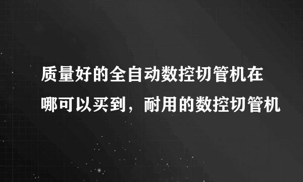 质量好的全自动数控切管机在哪可以买到，耐用的数控切管机