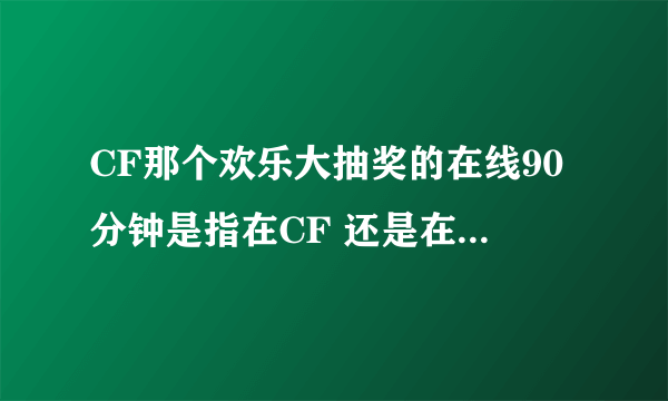 CF那个欢乐大抽奖的在线90分钟是指在CF 还是在CF游戏里面 ？？ 为什么我前天一直挂着CF昨天不能抽奖