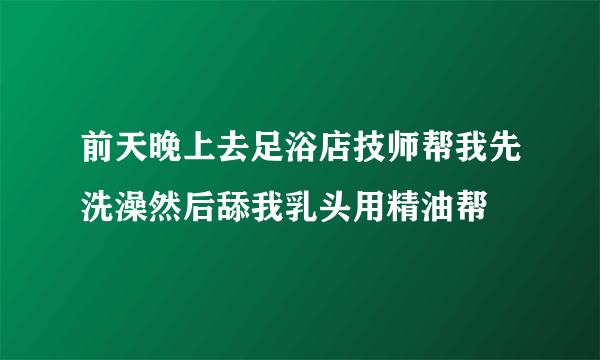 前天晚上去足浴店技师帮我先洗澡然后舔我乳头用精油帮