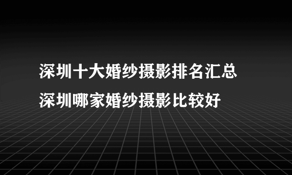 深圳十大婚纱摄影排名汇总  深圳哪家婚纱摄影比较好