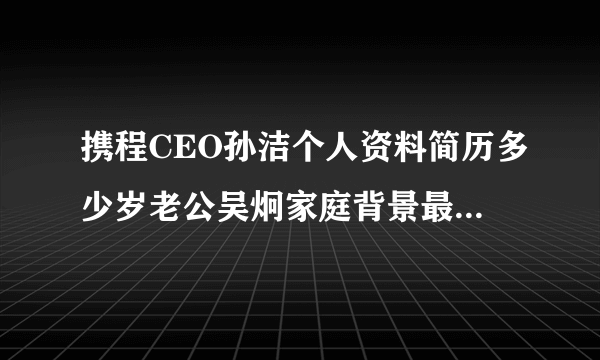 携程CEO孙洁个人资料简历多少岁老公吴炯家庭背景最新消息？