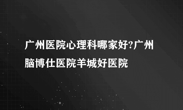 广州医院心理科哪家好?广州脑博仕医院羊城好医院