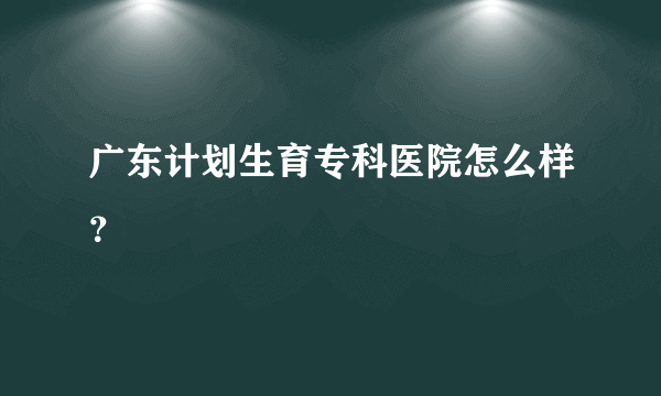 广东计划生育专科医院怎么样？