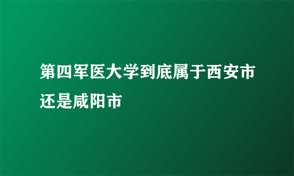 第四军医大学到底属于西安市还是咸阳市