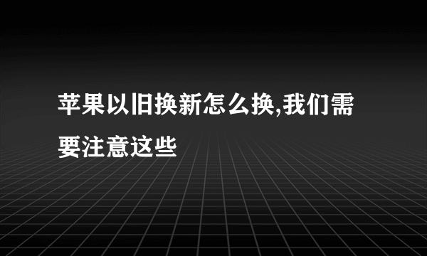 苹果以旧换新怎么换,我们需要注意这些