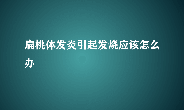 扁桃体发炎引起发烧应该怎么办