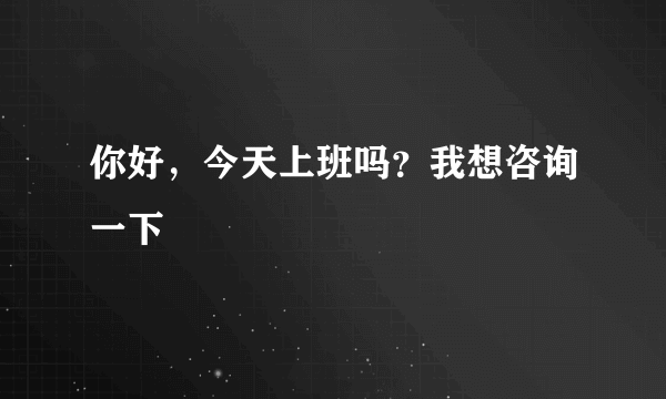 你好，今天上班吗？我想咨询一下