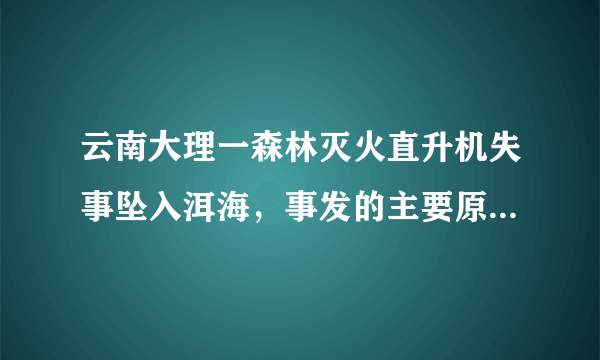 云南大理一森林灭火直升机失事坠入洱海，事发的主要原因是什么？