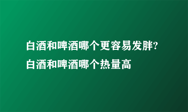 白酒和啤酒哪个更容易发胖?白酒和啤酒哪个热量高